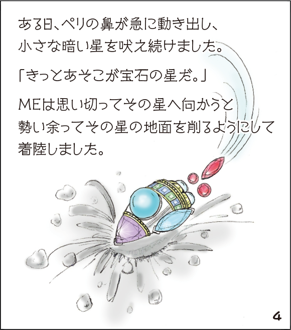 (4)ある日、ペリの鼻が急に動き出し、小さな暗い星を吠え続けました。「きっとあそこが宝石の星だ。」MEは思い切ってその星へ向かうと勢い余ってその星の地面を削るようにして着陸しました。