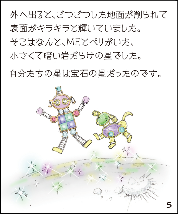 (5)外へ出ると、ごつごつした地面が削られて表面がキラキラと輝いていました。そこはなんと、MEとペリがいた、小さくて暗い岩だらけの星でした。自分たちの星は宝石の星だったのです。