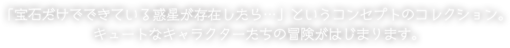 「宝石だけでできている惑星が存在したら…」というコンセプトのコレクション。キュートなキャラクターたちの冒険がはじまります。